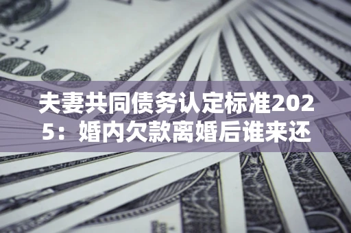 济南夫妻共同债务认定标准2025：婚内欠款离婚后谁来还？